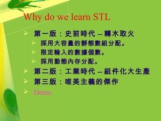 Why do we learn STL
 第一版：史前時代 -- 轉木取火
 採用大容量的靜態數組分配。
 限定輸入的數據個數。
 採用動態內存分配。
 第二版：工業時代 -- 組件化大生產
 第三版：唯美主義的傑作
 Demo
 