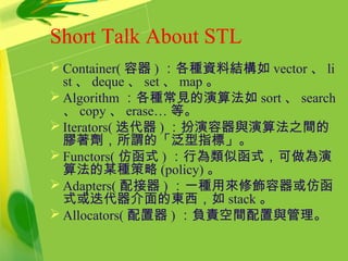 Short Talk About STL
 Container( 容器 ) ：各種資料結構如 vector 、 li
st 、 deque 、 set 、 map 。
 Algorithm ：各種常見的演算法如 sort 、 search
、 copy 、 erase… 等。
 Iterators( 迭代器 ) ：扮演容器與演算法之間的
膠著劑，所謂的「泛型指標」。
 Functors( 仿函式 ) ：行為類似函式，可做為演
算法的某種策略 (policy) 。
 Adapters( 配接器 ) ：一種用來修飾容器或仿函
式或迭代器介面的東西，如 stack 。
 Allocators( 配置器 ) ：負責空間配置與管理。
 