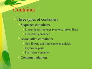 Container
Three types of containers
Sequence containers
Linear data structures (vectors, linked lists)
First-class container
Associative containers
Non-linear, can find elements quickly
Key/value pairs
First-class container
Container adapters
 