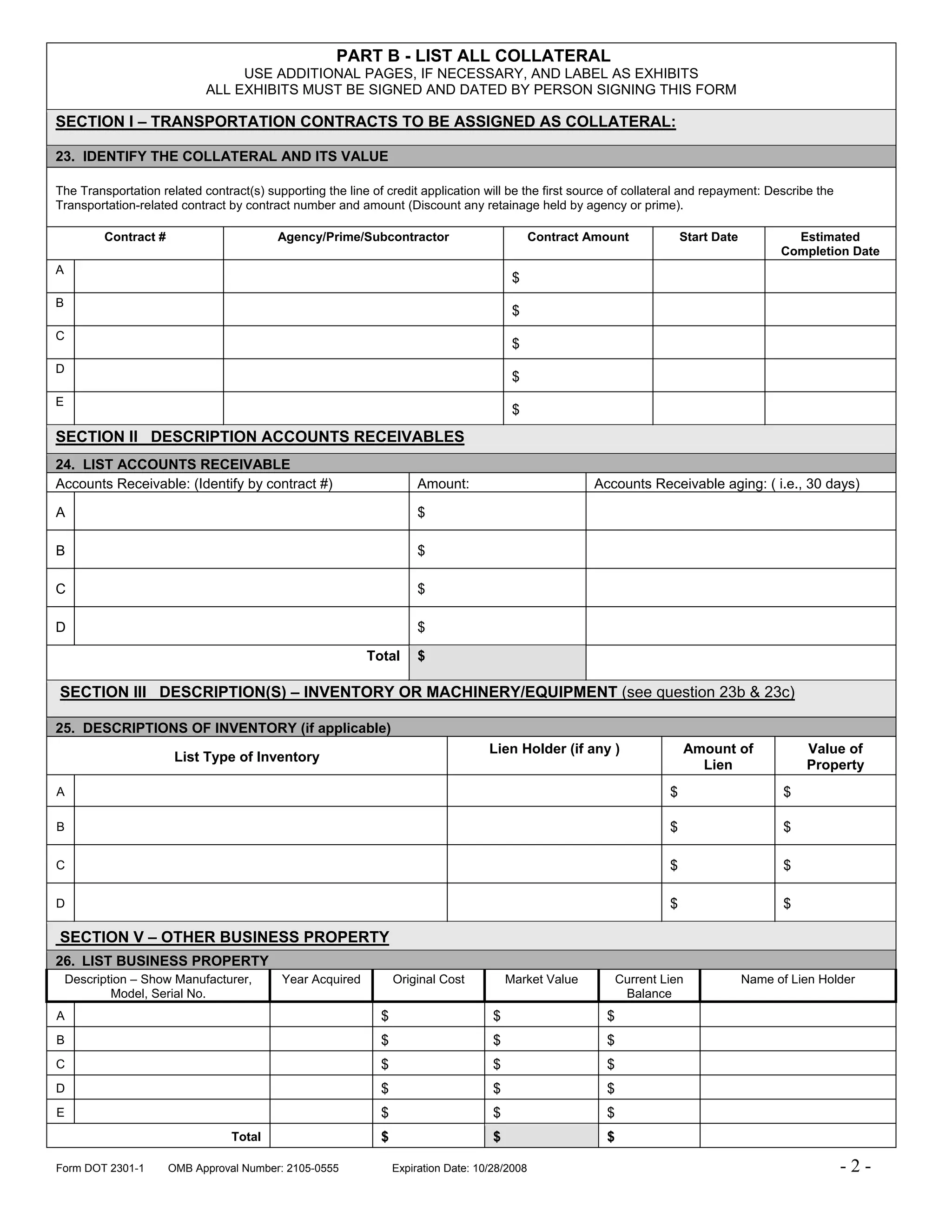 PART B - LIST ALL COLLATERAL
                                  USE ADDITIONAL PAGES, IF NECESSARY, AND LABEL AS EXHIBITS
                             ALL EXHIBITS MUST BE SIGNED AND DATED BY PERSON SIGNING THIS FORM

SECTION I – TRANSPORTATION CONTRACTS TO BE ASSIGNED AS COLLATERAL:

23. IDENTIFY THE COLLATERAL AND ITS VALUE

The Transportation related contract(s) supporting the line of credit application will be the first source of collateral and repayment: Describe the
Transportation-related contract by contract number and amount (Discount any retainage held by agency or prime).

          Contract #                      Agency/Prime/Subcontractor                           Contract Amount             Start Date           Estimated
                                                                                                                                              Completion Date
A
                                                                                          $
B
                                                                                          $
C
                                                                                          $
D
                                                                                          $
E
                                                                                          $
SECTION II DESCRIPTION ACCOUNTS RECEIVABLES
24. LIST ACCOUNTS RECEIVABLE
Accounts Receivable: (Identify by contract #)                         Amount:                           Accounts Receivable aging: ( i.e., 30 days)

A                                                                     $

B                                                                     $

C                                                                     $

D                                                                     $

                                                           Total      $

SECTION III DESCRIPTION(S) – INVENTORY OR MACHINERY/EQUIPMENT (see question 23b & 23c)

25. DESCRIPTIONS OF INVENTORY (if applicable)
                                                                                    Lien Holder (if any )                  Amount of               Value of
                        List Type of Inventory
                                                                                                                             Lien                  Property
A                                                                                                                      $                       $

B                                                                                                                      $                       $

C                                                                                                                      $                       $

D                                                                                                                      $                       $

SECTION V – OTHER BUSINESS PROPERTY
26. LIST BUSINESS PROPERTY
    Description – Show Manufacturer,       Year Acquired         Original Cost           Market Value         Current Lien              Name of Lien Holder
            Model, Serial No.                                                                                  Balance
A                                                            $                       $                    $
B                                                            $                       $                    $
C                                                            $                       $                    $
D                                                            $                       $                    $
E                                                            $                       $                    $
                                  Total                      $                       $                    $

Form DOT 2301-1        OMB Approval Number: 2105-0555            Expiration Date: 10/28/2008                                                            -2-
 