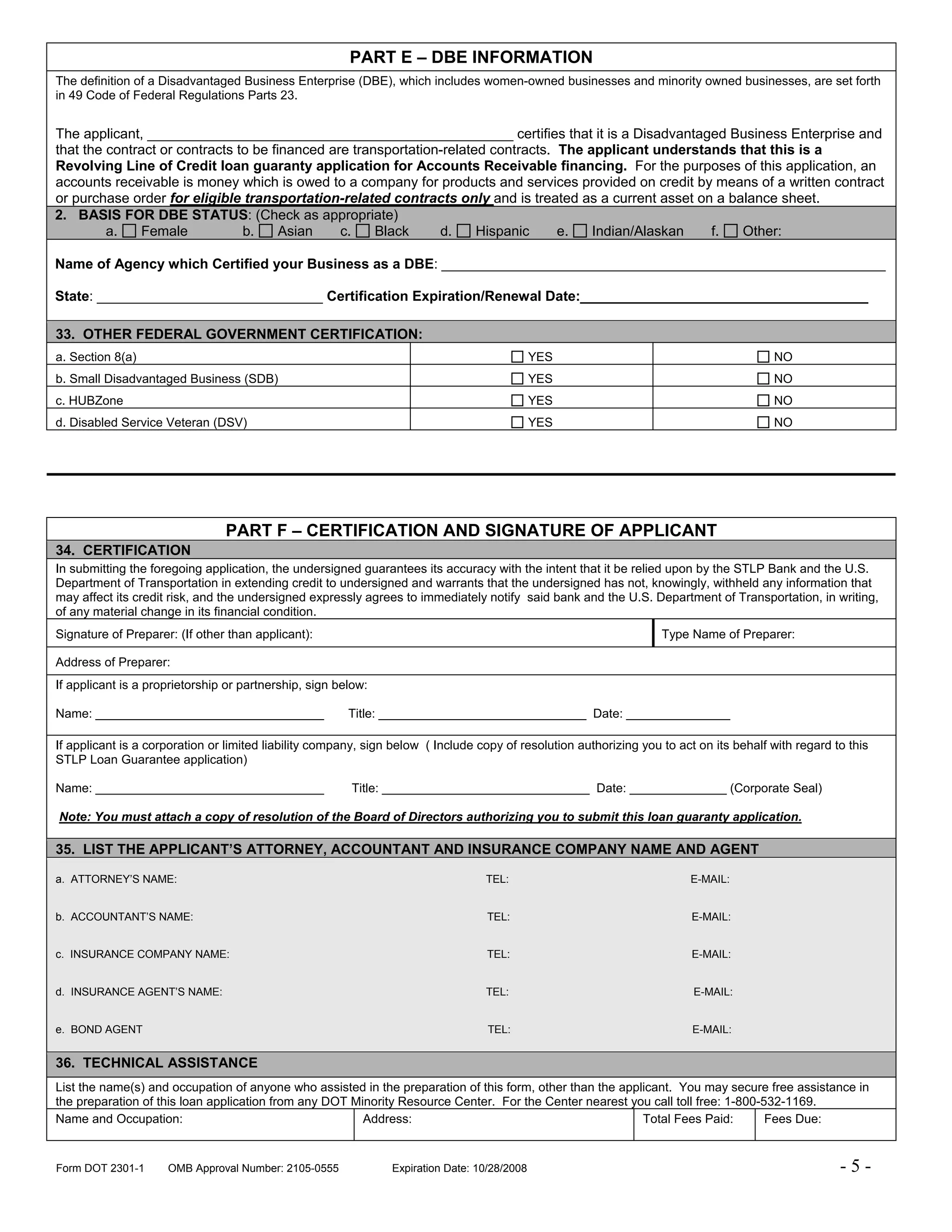 PART E – DBE INFORMATION
The definition of a Disadvantaged Business Enterprise (DBE), which includes women-owned businesses and minority owned businesses, are set forth
in 49 Code of Federal Regulations Parts 23.


The applicant, _______________________________________________ certifies that it is a Disadvantaged Business Enterprise and
that the contract or contracts to be financed are transportation-related contracts. The applicant understands that this is a
Revolving Line of Credit loan guaranty application for Accounts Receivable financing. For the purposes of this application, an
accounts receivable is money which is owed to a company for products and services provided on credit by means of a written contract
or purchase order for eligible transportation-related contracts only and is treated as a current asset on a balance sheet.
2. BASIS FOR DBE STATUS: (Check as appropriate)
         a.   Female            b.     Asian    c.    Black     d.     Hispanic     e.   Indian/Alaskan   f.  Other:

Name of Agency which Certified your Business as a DBE: _________________________________________________________

State: _____________________________ Certification Expiration/Renewal Date:_____________________________________

33. OTHER FEDERAL GOVERNMENT CERTIFICATION:
a. Section 8(a)                                                                               YES                                        NO
b. Small Disadvantaged Business (SDB)                                                         YES                                        NO
c. HUBZone                                                                                    YES                                        NO
d. Disabled Service Veteran (DSV)                                                             YES                                        NO




                                PART F – CERTIFICATION AND SIGNATURE OF APPLICANT
34. CERTIFICATION
In submitting the foregoing application, the undersigned guarantees its accuracy with the intent that it be relied upon by the STLP Bank and the U.S.
Department of Transportation in extending credit to undersigned and warrants that the undersigned has not, knowingly, withheld any information that
may affect its credit risk, and the undersigned expressly agrees to immediately notify said bank and the U.S. Department of Transportation, in writing,
of any material change in its financial condition.
Signature of Preparer: (If other than applicant):                                                                   Type Name of Preparer:

Address of Preparer:
If applicant is a proprietorship or partnership, sign below:

Name: _________________________________                 Title: ______________________________ Date: _______________

If applicant is a corporation or limited liability company, sign below ( Include copy of resolution authorizing you to act on its behalf with regard to this
STLP Loan Guarantee application)

Name: _________________________________                 Title: ______________________________ Date: ______________ (Corporate Seal)

Note: You must attach a copy of resolution of the Board of Directors authorizing you to submit this loan guaranty application.

35. LIST THE APPLICANT’S ATTORNEY, ACCOUNTANT AND INSURANCE COMPANY NAME AND AGENT

a. ATTORNEY’S NAME:                                                               TEL:                                   E-MAIL:


b. ACCOUNTANT’S NAME:                                                              TEL:                                   E-MAIL:


c. INSURANCE COMPANY NAME:                                                         TEL:                                   E-MAIL:


d. INSURANCE AGENT’S NAME:                                                        TEL:                                    E-MAIL:


e. BOND AGENT                                                                      TEL:                                   E-MAIL:


36. TECHNICAL ASSISTANCE
List the name(s) and occupation of anyone who assisted in the preparation of this form, other than the applicant. You may secure free assistance in
the preparation of this loan application from any DOT Minority Resource Center. For the Center nearest you call toll free: 1-800-532-1169.
Name and Occupation:                                    Address:                                           Total Fees Paid:       Fees Due:


Form DOT 2301-1      OMB Approval Number: 2105-0555             Expiration Date: 10/28/2008                                                           -5-
 