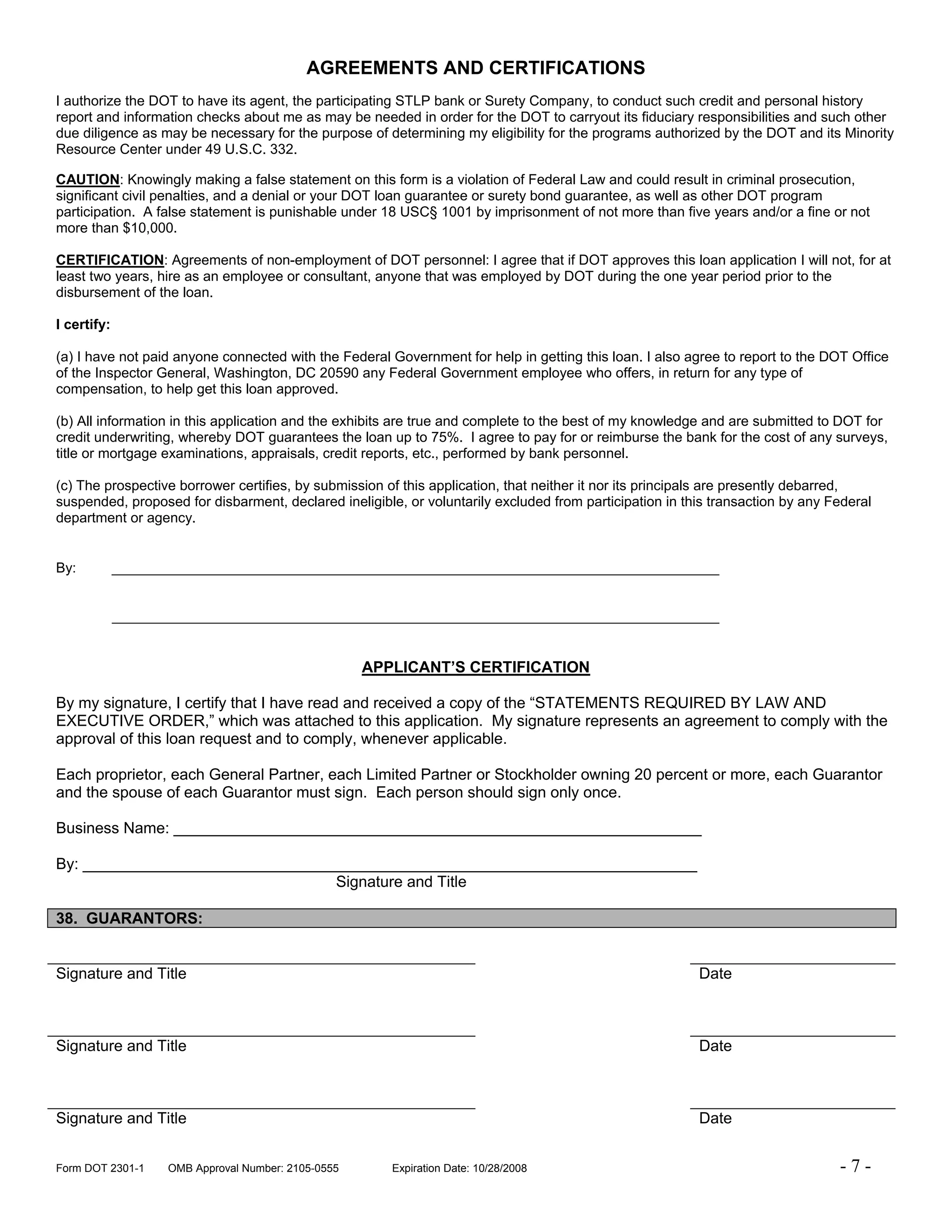 AGREEMENTS AND CERTIFICATIONS
I authorize the DOT to have its agent, the participating STLP bank or Surety Company, to conduct such credit and personal history
report and information checks about me as may be needed in order for the DOT to carryout its fiduciary responsibilities and such other
due diligence as may be necessary for the purpose of determining my eligibility for the programs authorized by the DOT and its Minority
Resource Center under 49 U.S.C. 332.

CAUTION: Knowingly making a false statement on this form is a violation of Federal Law and could result in criminal prosecution,
significant civil penalties, and a denial or your DOT loan guarantee or surety bond guarantee, as well as other DOT program
participation. A false statement is punishable under 18 USC§ 1001 by imprisonment of not more than five years and/or a fine or not
more than $10,000.

CERTIFICATION: Agreements of non-employment of DOT personnel: I agree that if DOT approves this loan application I will not, for at
least two years, hire as an employee or consultant, anyone that was employed by DOT during the one year period prior to the
disbursement of the loan.

I certify:

(a) I have not paid anyone connected with the Federal Government for help in getting this loan. I also agree to report to the DOT Office
of the Inspector General, Washington, DC 20590 any Federal Government employee who offers, in return for any type of
compensation, to help get this loan approved.

(b) All information in this application and the exhibits are true and complete to the best of my knowledge and are submitted to DOT for
credit underwriting, whereby DOT guarantees the loan up to 75%. I agree to pay for or reimburse the bank for the cost of any surveys,
title or mortgage examinations, appraisals, credit reports, etc., performed by bank personnel.

(c) The prospective borrower certifies, by submission of this application, that neither it nor its principals are presently debarred,
suspended, proposed for disbarment, declared ineligible, or voluntarily excluded from participation in this transaction by any Federal
department or agency.


By:          ______________________________________________________________________________


             ______________________________________________________________________________


                                                     APPLICANT’S CERTIFICATION

By my signature, I certify that I have read and received a copy of the “STATEMENTS REQUIRED BY LAW AND
EXECUTIVE ORDER,” which was attached to this application. My signature represents an agreement to comply with the
approval of this loan request and to comply, whenever applicable.

Each proprietor, each General Partner, each Limited Partner or Stockholder owning 20 percent or more, each Guarantor
and the spouse of each Guarantor must sign. Each person should sign only once.

Business Name: _____________________________________________________________

By: _______________________________________________________________________
                                 Signature and Title

38. GUARANTORS:


Signature and Title                                                                                      Date



Signature and Title                                                                                      Date



Signature and Title                                                                                      Date


Form DOT 2301-1     OMB Approval Number: 2105-0555      Expiration Date: 10/28/2008                                             -7-
 