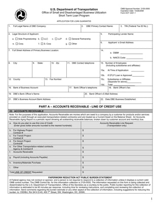 OMB Approval Number: 2105-0555
                                                 U.S. Department of Transportation                                          Expiration Date: 10/28/2008
                                        Office of Small and Disadvantaged Business Utilization                              Form DOT 2301-1
                                                      Short Term Loan Program

                                                          APPLICATION FOR LOAN GUARANTEE

1.     Full Legal Name of DBE Company:                                            2.    DBE Primary Contact Name:           3. TIN (Federal Tax ID No.):


4. Legal Structure of Applicant:                                                                       5.      Participating Lender Name:

      a.       Sole Proprietorship b.      LLC       c.    LLP   d.     General Partnership
                                                                                                       6.      Applicant ‘s Email Address:
      e.       Corp.               f.      S. Corp               g.     Other


7. Full Street Address of Primary Business Location:                                                   14.
                                                                                                                 a. D&B#: ___________________

                                                                                                                 b. NAICS Code: ______________

8.     City:                 9.   State:             10. Zip:     11. DBE Contact telephone:           15. Number of Employees:
                                                                                                           (Including subsidiaries and affiliates)

                                                                                                       15a.   At Time of Application:   ___________

                                                                                                       15b.   If STLP Loan is Approved:__________
12. County:                                 13. Fax Number:                                            15c.   Subsidiaries or Affiliates:
                                                                                                              (Separate for above)____________
                                                                                                       15d.   Total: __________________
16. Bank of Business Account:                                         17. Bank Officer’s telephone:            18. Bank Officer’s fax:

19. DBE’s Bank Officer’s Name:                                                         20. Bank Officer’s E-Mail Address:

21. DBE’s Business Account Bank Address:                                                               22. Date DBE Business Established:


                                    PART A – ACCOUNTS RECEIVABLE - LINE OF CREDIT USE
 22. ACCOUNTS RECEIVABLE
Note: For the purposes of this application, Accounts Receivable are monies which are owed to a company by a customer for products and/or services
provided on credit through an executed transportation-related contract(s) and are treated as a Current Asset on the Balance Sheet. An Accounts
Receivable Aging Report is a periodic report showing all outstanding receivable balances, broken down by customer account and month(s) due.
 a. How do you plan to use this Line of Credit:                                                       Accounts Receivable Line Request:
    (Enter gross dollar amounts rounded to the nearest hundreds)                                            (Transportation only)

 b. For Highway Project:                                                           $
    Contract #
 c. For Transit Project:                                                           $
    Contract #
 d. For Airport Project:                                                           $
    Contract#
 e. For Other Transportation-related contracts:
                                                                                   $
    Agency & Contract #
 f. Accounts Receivable                                                            $

 g. Payroll (including Accounts Payable)                                           $

 h. Inventory/Materials Purchase                                                   $

 i.    Other                                                                       $

 Total LINE OF CREDIT Requested:                                                   $

                                          PAPERWORK REDUCTION ACT PUBLIC BURDEN STATEMENT
 A Federal agency may not conduct or sponsor, and a person is not required to respond to a collection of information unless it displays a current valid
 OMB control number. The OMB Control No. for this information collection is 2105-0555. The information requested on this form is being collected and
 disseminated by the U.S. Department of Transportation, Office of the Secretary as a courtesy to the public. Public burden reporting for this collection of
 information is estimated to be 60 minutes per response, including time for reviewing instructions, and completing and reviewing the collection of
 information. Send comments regarding the burden estimate or any other aspect of the collection of information, including suggestions for reducing this
                                           th
 burden, to: OSDBU, Rm 9414 S-40, 400 7 Street, SW, Washington, DC, 20590.


                                                                                                                                                              1
 