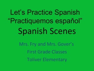 Spanish Scenes Mrs. Fry and Mrs. Gover’s  First Grade Classes Toliver Elementary Let’s Practice Spanish “ Practiquemos espaňol” 