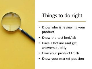 Things to do right
• Know who is reviewing your
product
• Know the test bed/lab
• Have a hotline and get
answers quickly
• Own your product truth
• Know your market position
 