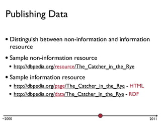 Publishing Data

 • Distinguish between non-information and information
   resource
 • Sample non-information resource
   • http://dbpedia.org/resource/The_Catcher_in_the_Rye
 • Sample information resource
   • http://dbpedia.org/page/The_Catcher_in_the_Rye - HTML
   • http://dbpedia.org/data/The_Catcher_in_the_Rye - RDF


~2000                                                        2011
 