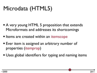 Microdata (HTML5)

 • A very young HTML 5 proposition that extends
   Microformats and addresses its shortcomings
 • Items are created within an itemscope
 • Ever item is assigned an arbitrary number of
   properties (itemprop)
 • Uses global identiﬁers for typing and naming items

~2000                                                   2011
 