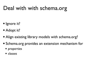 Deal with with schema.org

• Ignore it?
• Adopt it?
• Align existing library models with schema.org?
• Schema.org provides an extension mechanism for
 • properties
 • classes
 