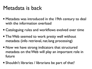 Metadata is back
• Metadata was introduced in the 19th century to deal
 with the information overload
• Cataloguing rules and workﬂows evolved over time
• The Web seemed to work pretty well without
 metadata (info retrieval, nat.lang processing)
• Now we have strong indicators that structured
 metadata on the Web will play an important role in
 future
• Shouldn’t libraries / librarians be part of that?
 