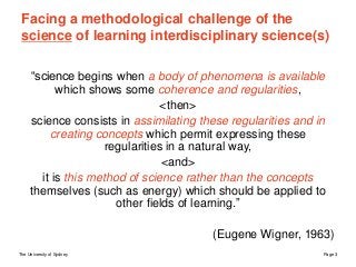 The University of Sydney Page 3
Facing a methodological challenge of the
science of learning interdisciplinary science(s)
“science begins when a body of phenomena is available
which shows some coherence and regularities,
<then>
science consists in assimilating these regularities and in
creating concepts which permit expressing these
regularities in a natural way,
<and>
it is this method of science rather than the concepts
themselves (such as energy) which should be applied to
other fields of learning.”
(Eugene Wigner, 1963)
 