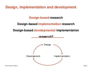 The University of Sydney Page 4
Design, implementation and development
Design-based research
Design-based implementation research
Design-based developmental implementation
research?
Design
ImplementationDevelopment
 
