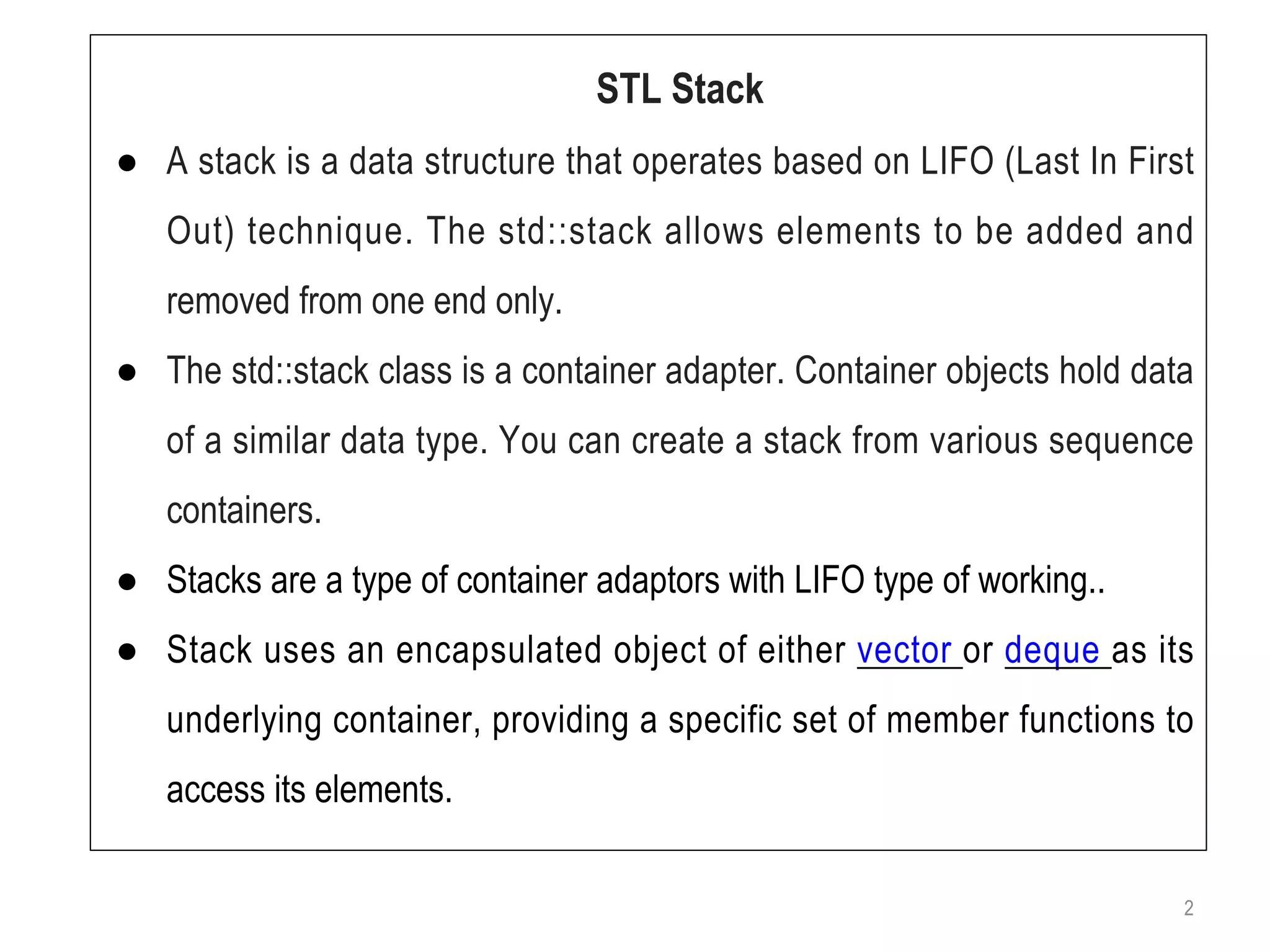 2
STL Stack
● A stack is a data structure that operates based on LIFO (Last In First
Out) technique. The std::stack allows elements to be added and
removed from one end only.
● The std::stack class is a container adapter. Container objects hold data
of a similar data type. You can create a stack from various sequence
containers.
● Stacks are a type of container adaptors with LIFO type of working..
● Stack uses an encapsulated object of either vector or deque as its
underlying container, providing a specific set of member functions to
access its elements.
 