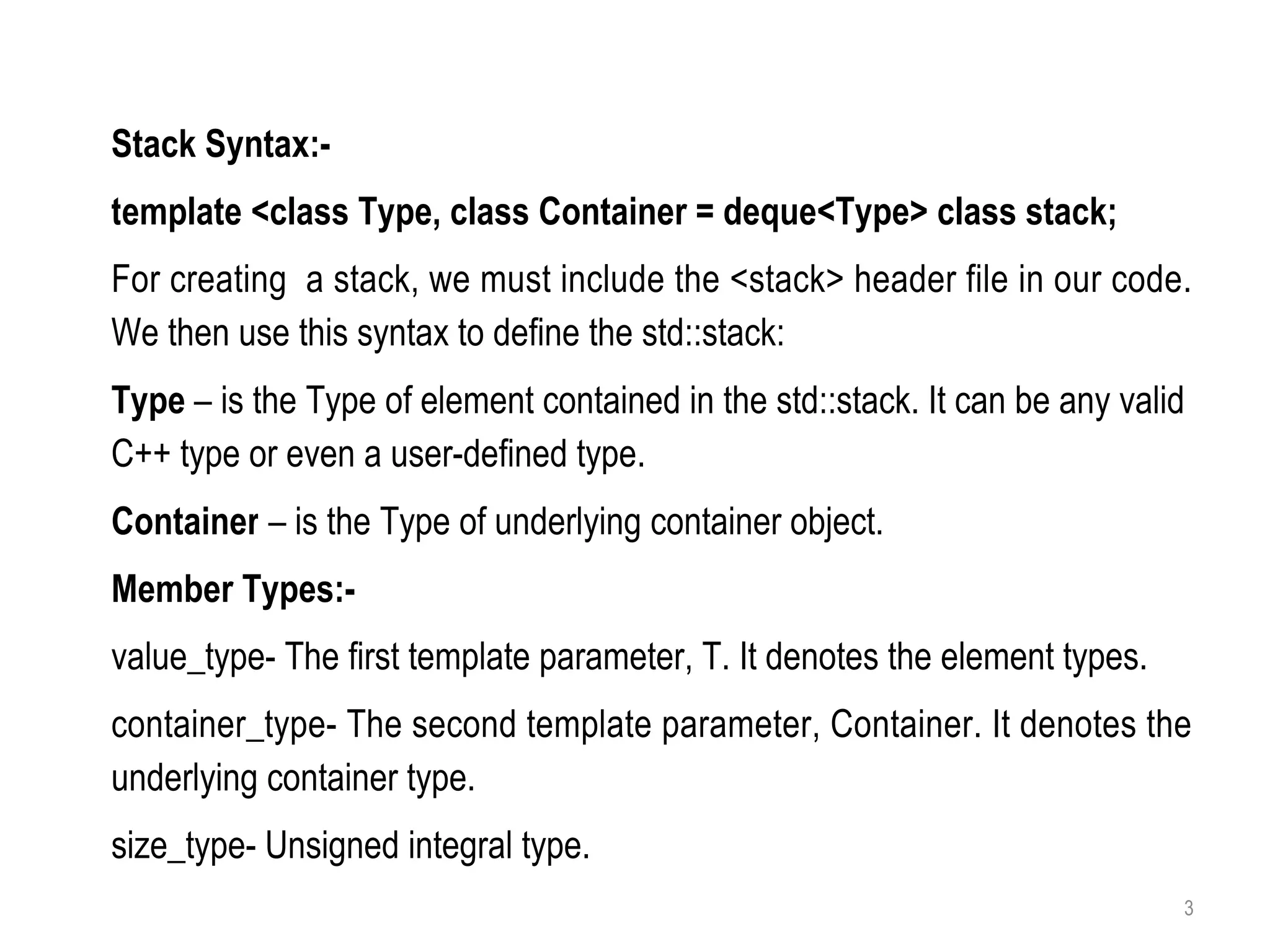 3
Stack Syntax:-
template <class Type, class Container = deque<Type> class stack;
For creating a stack, we must include the <stack> header file in our code.
We then use this syntax to define the std::stack:
Type – is the Type of element contained in the std::stack. It can be any valid
C++ type or even a user-defined type.
Container – is the Type of underlying container object.
Member Types:-
value_type- The first template parameter, T. It denotes the element types.
container_type- The second template parameter, Container. It denotes the
underlying container type.
size_type- Unsigned integral type.
 