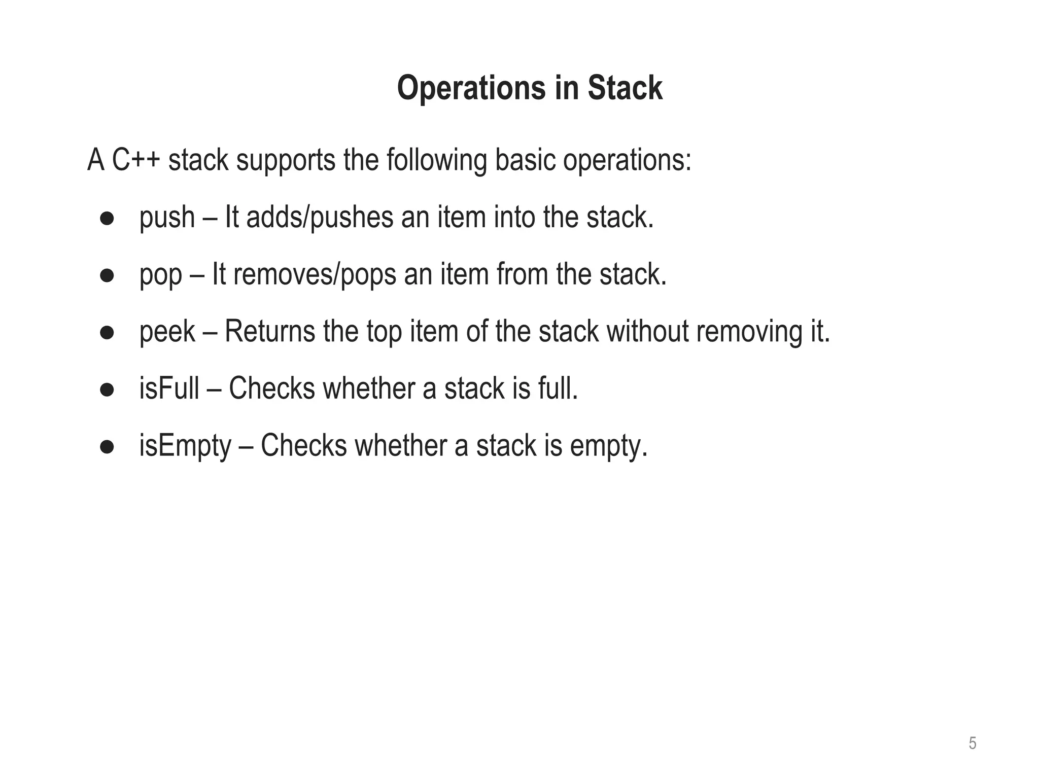 Operations in Stack
A C++ stack supports the following basic operations:
● push – It adds/pushes an item into the stack.
● pop – It removes/pops an item from the stack.
● peek – Returns the top item of the stack without removing it.
● isFull – Checks whether a stack is full.
● isEmpty – Checks whether a stack is empty.
5
 
