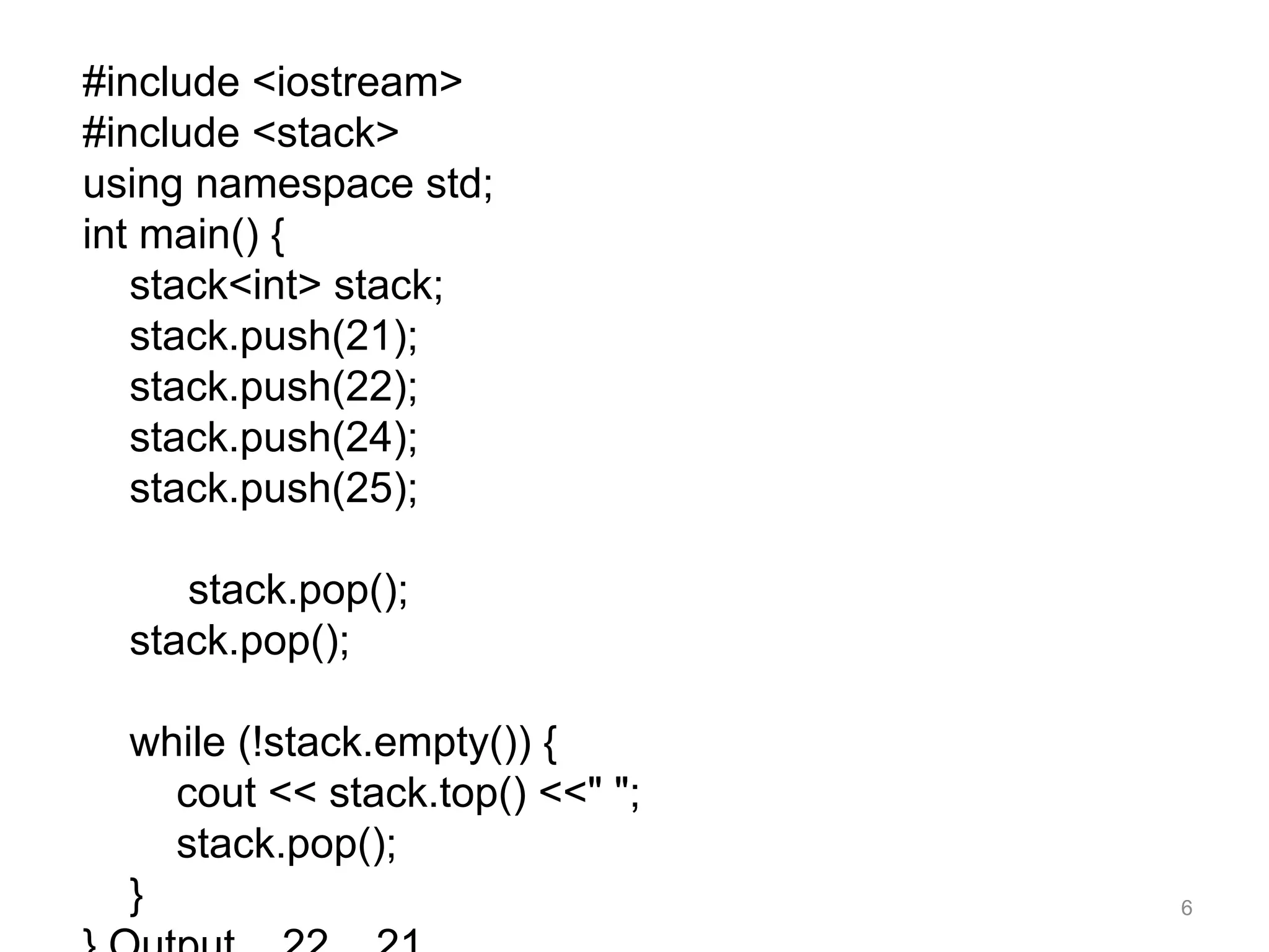 #include <iostream>
#include <stack>
using namespace std;
int main() {
stack<int> stack;
stack.push(21);
stack.push(22);
stack.push(24);
stack.push(25);
stack.pop();
stack.pop();
while (!stack.empty()) {
cout << stack.top() <<" ";
stack.pop();
} 6
 