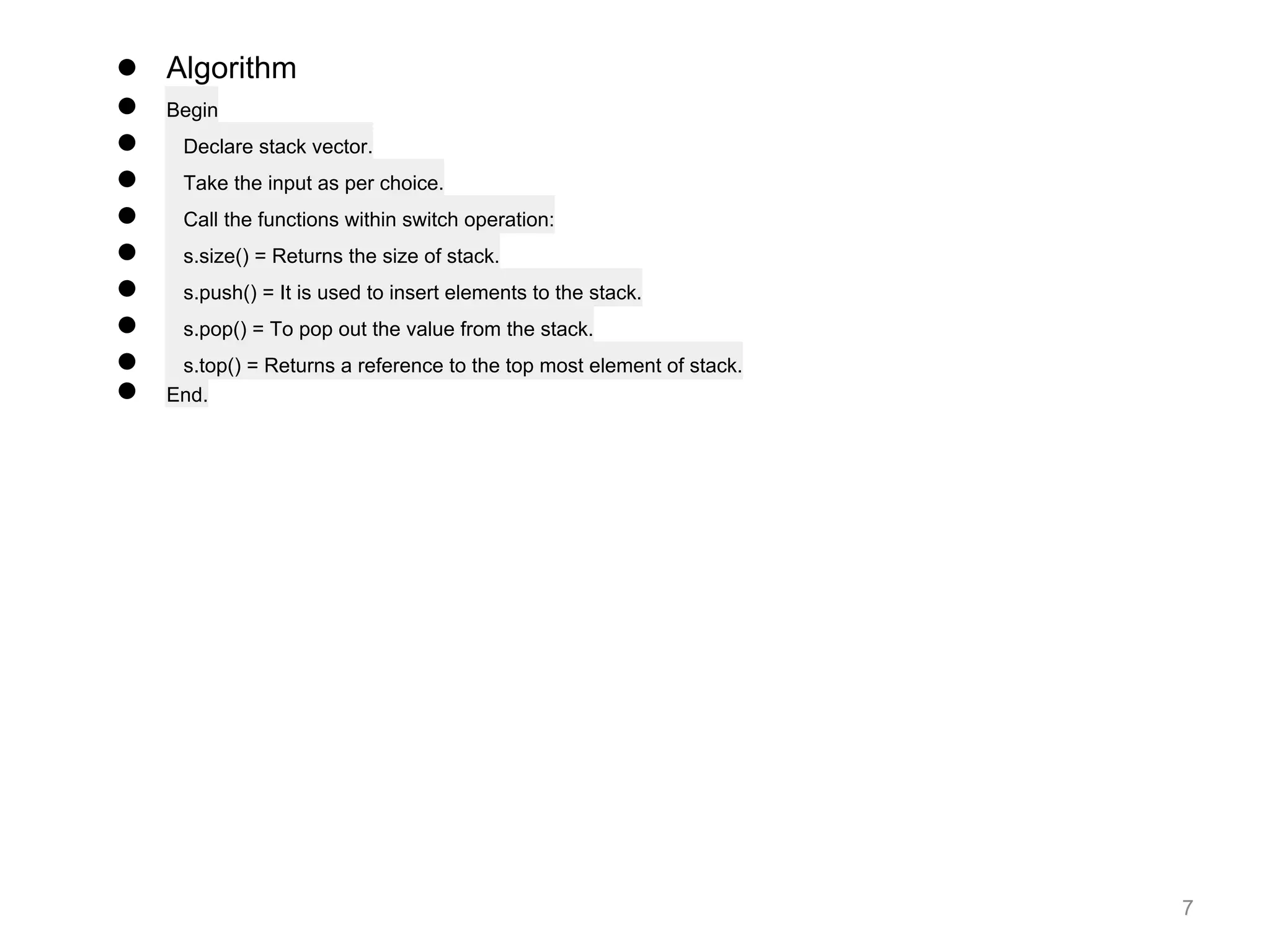 7
● Algorithm
● Begin
● Declare stack vector.
● Take the input as per choice.
● Call the functions within switch operation:
● s.size() = Returns the size of stack.
● s.push() = It is used to insert elements to the stack.
● s.pop() = To pop out the value from the stack.
● s.top() = Returns a reference to the top most element of stack.
● End.
 