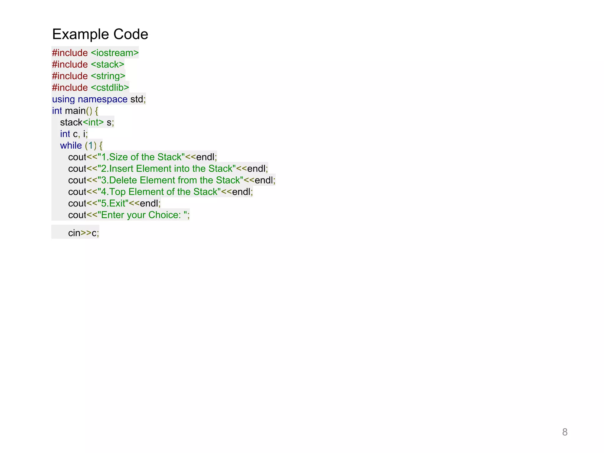 Example Code
#include <iostream>
#include <stack>
#include <string>
#include <cstdlib>
using namespace std;
int main() {
stack<int> s;
int c, i;
while (1) {
cout<<"1.Size of the Stack"<<endl;
cout<<"2.Insert Element into the Stack"<<endl;
cout<<"3.Delete Element from the Stack"<<endl;
cout<<"4.Top Element of the Stack"<<endl;
cout<<"5.Exit"<<endl;
cout<<"Enter your Choice: ";
cin>>c;
8
 
