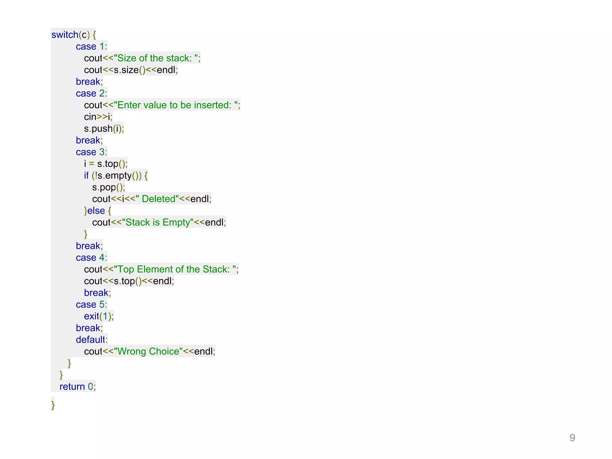 switch(c) {
case 1:
cout<<"Size of the stack: ";
cout<<s.size()<<endl;
break;
case 2:
cout<<"Enter value to be inserted: ";
cin>>i;
s.push(i);
break;
case 3:
i = s.top();
if (!s.empty()) {
s.pop();
cout<<i<<" Deleted"<<endl;
}else {
cout<<"Stack is Empty"<<endl;
}
break;
case 4:
cout<<"Top Element of the Stack: ";
cout<<s.top()<<endl;
break;
case 5:
exit(1);
break;
default:
cout<<"Wrong Choice"<<endl;
}
}
return 0;
}
9
 