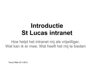 Introductie
                St Lucas intranet
  Hoe helpt het intranet mij als vrijwilliger.
Wat kan ik er mee. Wat heeft het mij te bieden


 Tauvic Ritter 23-1-2013
 