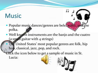 Music
 Popular music dances/genres are bele, waltz, and the
  polka.
 Well known instruments are the banjo and the cuatro
  (a small guitar with 4 strings)
 The United States’ most popular genres are folk, hip
  hop, classical, jazz, pop, and rock.
Click the icon below to get a sample of music in St.
  Lucia:
 