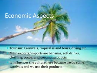 Economic Aspects



 Tourism: Carnivals, tropical island tours, diving etc.
 Main exports/imports are bananas, soft drinks,
  clothing, cocoa, and coconut products
 It influences the culture here because we do some
  carnivals and we use their products
 