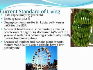 Current Standardold Living
 Life expectancy: 77 years
                            of
 Literacy rate: 90.1 %
 Unemployment rate for St. Lucia: 20% versus
  9.6% for the USA
 A current health issue is the mortality rate for
  people over the age of 65 decreased 65% within 2
  years and malaria is becoming a potentially deadly
  disease from mosquitoes.
 Because of tourism and banana plant exports
  money made Saint Lucian citizens have a low
  poverty rate
 