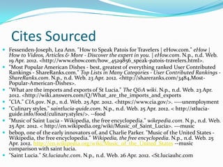 Cites Sourced
 Fessenden-Joseph, Lea Ann. "How to Speak Patois for Travelers | eHow.com." eHow |
    How to Videos, Articles & More - Discover the expert in you. | eHow.com. N.p., n.d. Web.
    19 Apr. 2012. <http://www.ehow.com/how_4529856_speak-patois-travelers.html>.
   "Most Popular American Dishes - best, greatest of everything ranked User Contributed
    Rankings - ShareRanks.com." Top Lists in Many Categories - User Contributed Rankings -
    ShareRanks.com. N.p., n.d. Web. 23 Apr. 2012. <http://shareranks.com/3484,Most-
    Popular-American-Dishes>.
   "What are the imports and exports of St Lucia." The Q&A wiki. N.p., n.d. Web. 23 Apr.
    2012. <http://wiki.answers.com/Q/What_are_the_imports_and_exports
   "CIA." CIA.gov. N.p., n.d. Web. 25 Apr. 2012. <https://www.cia.gov/>. ----unemployment
   "Culinary styles." saintlucia-guide.com. N.p., n.d. Web. 25 Apr. 2012. < http://stlucia-
    guide.info/food/culinary.styles/>. --food
   "Music of Saint Lucia - Wikipedia, the free encyclopedia." wikepedia.com. N.p., n.d. Web.
    25 Apr. 2012. < http://en.wikipedia.org/wiki/Music_of_Saint_Lucia>. ---music
   bebop, one of the early innovators of, and Charlie Parker. "Music of the United States -
    Wikipedia, the free encyclopedia." Wikipedia, the free encyclopedia. N.p., n.d. Web. 25
    Apr. 2012. http://en.wikipedia.org/wiki/Music_of_the_United_States --music
    comparison with saint lucia.
   "Saint Lucia." St.luciauhc.com. N.p., n.d. Web. 26 Apr. 2012. <St.luciauhc.com
 