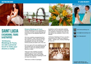 Destination Guide                                                                                                       St Lucia Holidays
                                                                                                             Online agency of the year 2010/11




                                                                                                             Connect


                     Dreamy Weddings & Tours                      available as well as specialist wedding            www.dreamyweddings.com

Saint Lucia          Dreamy Weddings & Tours specialises in
                     providing romantic tropical weddings and
                     scenic tours on the beautiful island of St
                                                                  offers and you can choose to customise
                                                                  your wedding in whatever way suits you
                                                                  and options are available to view on the           stlucia@dreamyweddings.com

Excursions, Tours    Lucia.                                       website.
                                                                                                                     001-758-452-6473
& Activities         All of your wedding arrangements from
                     your reception, music, food and flowers,
                                                                  ‘At Dreamy Weddings & Tours, we add a
                                                                  personal touch to make your dreams a
                     the make-up artist and hairdresser, the      reality’ – Natalie John, Dreamy Weddings
‘At Dreamy           photographer and even the marriage           & Tours Inc.
Weddings & Tours,    licence process are taken care of for you.

we add a personal    So if you want a St Lucia wedding you will
touch to make your   be provided with your personal wedding
                     planner to make your wedding dreams
dreams a reality’    become a reality.

                     There are many wedding concepts
                     available such as church weddings,
                     beach weddings, horse and carriage,
                     waterfall and catamaran weddings as well
                     as many more options.

                     There are a number of packages
                                                                                                             Copyright © 2001-2012 St. Lucia
                                                                                                             Holidays Limited, all rights reserved.
 