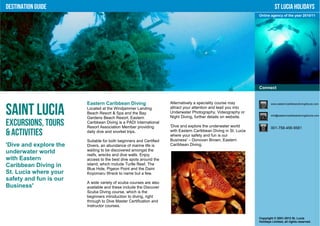 Destination Guide                                                                                                           St Lucia Holidays
                                                                                                                 Online agency of the year 2010/11




                                                                                                                 Connect


                        Eastern Caribbean Diving                    Alternatively a speciality course may                www.easterncaribbeandivingstlucia.com


Saint Lucia             Located at the Windjammer Landing
                        Beach Resort & Spa and the Bay
                        Gardens Beach Resort, Eastern
                                                                    attract your attention and lead you into
                                                                    Underwater Photography, Videography or
                                                                    Night Diving, further details on website.            info@easterncaribbeandivingstlucia.com


Excursions, Tours       Caribbean Diving is a PADI International
                        Resort Association Member providing         'Dive and explore the underwater world               001-758-456-9581
& Activities            daily dive and snorkel trips.               with Eastern Caribbean Diving in St. Lucia
                                                                    where your safety and fun is our
                        Suitable for both beginners and Certified   Business' – Donovan Brown, Eastern
'Dive and explore the   Divers, an abundance of marine life is      Caribbean Diving.
underwater world        waiting to be discovered amongst the
                        reefs, wrecks and dive walls. Enjoy
with Eastern            access to the best dive spots around the
Caribbean Diving in     island, which include Turtle Reef, The
                        Blue Hole, Pigeon Point and the Daini
St. Lucia where your    Koyomaru Wreck to name but a few.
safety and fun is our
                        A wide variety of scuba courses are also
Business'               available and these include the Discover
                        Scuba Diving course, which is the
                        beginners introduction to diving, right
                        through to Dive Master Certification and
                        Instructor courses.


                                                                                                                 Copyright © 2001-2012 St. Lucia
                                                                                                                 Holidays Limited, all rights reserved.
 