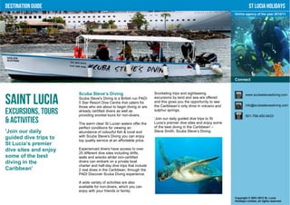 Destination Guide                                                                                                            St Lucia Holidays
                                                                                                                  Online agency of the year 2010/11




                                                                                                                  Connect


                       Scuba Steve’s Diving                           Snorkeling trips and sightseeing                    www.scubastevesdiving.com

Saint Lucia            Scuba Steve's Diving is a British run PADI
                       5 Star Resort Dive Centre that caters for
                       those who are about to begin diving or are
                                                                      excursions by land and sea are offered
                                                                      and this gives you the opportunity to see
                                                                      the Caribbean’s only drive in volcano and           info@scubastevesdiving.com

Excursions, Tours      already certified divers as well as
                       providing snorkel tours for non-divers.
                                                                      sulphur springs.
                                                                                                                          001-758-450-9433
& Activities           The warm clear St Lucian waters offer the
                                                                      ‘Join our daily guided dive trips to St
                                                                      Lucia’s premier dive sites and enjoy some
                       perfect conditions for viewing an              of the best diving in the Caribbean' –
'Join our daily        abundance of colourful fish & coral and        Steve Smith, Scuba Steve’s Diving.
guided dive trips to   with Scuba Steve's Diving you can enjoy
                       top quality service at an affordable price.
St Lucia’s premier
dive sites and enjoy   Experienced divers have access to over
                       25 different dive sites including drifts,
some of the best       walls and wrecks whilst non-certified
diving in the          divers can embark on a private boat
                       charter and half-day dive trips that include
Caribbean'             2 real dives in the Caribbean, through the
                       PADI Discover Scuba Diving experience.

                       A wide variety of activities are also
                       available for non-divers, which you can
                       enjoy with your friends or family.
                                                                                                                  Copyright © 2001-2012 St. Lucia
                                                                                                                  Holidays Limited, all rights reserved.
 