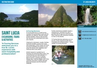 Destination Guide                                                                                                             St Lucia Holidays
                                                                                                                   Online agency of the year 2010/11




                                                                                                                   Connect


                       A-Touring Services                             Further adventures available include a               www.ataxiservicestlucia.com

Saint Lucia            A-Touring Services is a small touring
                       company that guarantees to give you the
                       attention you deserve. Services include
                                                                      shopping tour, rainforest tour with a
                                                                      gondola ride through the rainforest and
                                                                      East Coast tour with itineraries available           info@ataxiservicestlucia.com

Excursions, Tours      private transfers, share-a-ride services,
                       taxi services and customised tours upon
                                                                      to view on the website.
                                                                                                                           001-758-484-3689
& Activities           your request.                                  'A-Touring Services welcomes you to a
                                                                      true St. Lucian experience with warm
                       Catering for individuals, couples, families,   hospitality and professionalism' – Andre
'A-Touring Services    business travellers, groups and cruise         Joseph, A-Touring Services.
welcomes you to a      ship passengers, Andre Jospeh will share
                       his local knowledge and passion as you
true St. Lucian        enjoy the beauty, lush vegetation and
experience with        historical sites of the island.

warm hospitality and   Andre's special is a guided tour to
professionalism'       Soufriere and along the West Coast. This
                       comprehensive tour lasts between 5-7
                       hours and visits the city of Castries,
                       Morne Fortune, a banana plantation,
                       Marigot Bay, 2 fishing villages, part of the
                       rainforest, the Pitons, Sulphur Springs,
                       Botanical Gardens and the Diamond
                       Waterfall.
                                                                                                                   Copyright © 2001-2012 St. Lucia
                                                                                                                   Holidays Limited, all rights reserved.
 