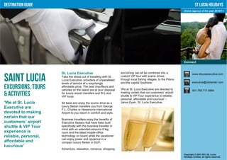 Destination Guide                                                                                                              St Lucia Holidays
                                                                                                                    Online agency of the year 2010/11




                                                                                                                    Connect


                      St. Lucia Executive                           and dining can all be combined into a                   www.stluciaexecutive.com

Saint Lucia           Take the stress out of travelling with St
                      Lucia Executive, providers of unparalleled
                      levels of service at a surprisingly
                                                                    custom VIP tour with scenic drives
                                                                    through local fishing villages, to the Pitons
                                                                    and the capital Soufriere.                              executive@islelander.com

Excursions, Tours     affordable price. The best chauffeurs and
                      vehicles on the island are at your disposal   'We at St. Lucia Executive are devoted to               001-758-717-0584
& Activities          for luxury airport transfers and St Lucia
                      VIP tours.
                                                                    making certain that our customers’ airport
                                                                    shuttle & VIP Tour experience is reliable,
                                                                    personal, affordable and luxurious' –
'We at St. Lucia      Sit back and enjoy the scenic drive as a      Janus Gyan, St. Lucia Executive.
Executive are         luxury Sedan transfers you from George
                      F.L. Charles or Hewanorra International
devoted to making     Airport to you resort in comfort and style.
certain that our
                      Business travellers enjoy the benefits of
customers’ airport    Executive Sedans that have been built
shuttle & VIP Tour    specifically with the business traveller in
                      mind with an extended amount of leg
experience is         room and the latest mobile-office
reliable, personal,   technology on board while the vacationer
                      can enjoy power and opulence in a
affordable and        compact luxury Sedan or SUV.
luxurious'
                      Adventure, relaxation, romance, shopping
                                                                                                                    Copyright © 2001-2012 St. Lucia
                                                                                                                    Holidays Limited, all rights reserved.
 