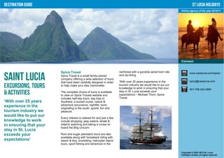 Destination Guide                                                                                                              St Lucia Holidays
                                                                                                                    Online agency of the year 2010/11




                                                                                                                    Connect


                        Spice Travel                                   rainforest with a gondola aerial tram ride           www.casalucia.com/spice/

Saint Lucia             Spice Travel is a small family-owned
                        company offering a wide selection of tours
                        that have been carefully designed in order
                                                                       and zip-lining.

                                                                       ‘With over 25 years experience in the                spice@casalucia.com

Excursions, Tours       to help make your stay memorable.              tourism industry we would like to put our
                                                                       knowledge to work in ensuring that your              001-758-452-0865
& Activities            The complete choice of tours is available
                        to view on Spice Travels website and
                                                                       stay in St. Lucia exceeds your
                                                                       expectations’– Michael Thom, Spice
                        includes half-day tours, day trips to          Travel.
‘With over 25 years     Soufriere, a sunset cruise, nature &
experience in the       adventure excursions, nightlife, tours
                        originating in the south, sports, fun and
tourism industry we     pleasure.
would like to put our
                        Every interest is catered for and just a few
knowledge to work       include shopping, jeep safaris, whale &
in ensuring that your   dolphin watching and taking a cruise on
                        board the Brig Unicorn.
stay in St. Lucia
exceeds your            Rum and sugar plantation tours are also
                        available along with horseback riding with
expectations’           beach & bbq, snorkeling, helicopter island
                        tours, sport fishing and adventure in the


                                                                                                                    Copyright © 2001-2012 St. Lucia
                                                                                                                    Holidays Limited, all rights reserved.
 