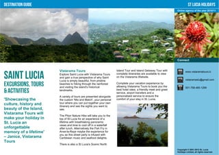 Destination Guide                                                                                                             St Lucia Holidays
                                                                                                                   Online agency of the year 2010/11




                                                                                                                   Connect


                        Vistarama Tours                              Island Tour and Island Getaway Tour with              www.vistaramatours.lc

Saint Lucia             Explore Saint Lucia with Vistarama Tours
                        and gain a true perspective of why Saint
                        Lucia is simply beautiful, from pristine
                                                                     complete itineraries are available to view
                                                                     on the Vistarama Website.
                                                                                                                           vistaramaslu@gmail.com

Excursions, Tours       beaches to hiking through the rainforest
                        and visiting the island's historical
                                                                     Complete your vacation experience by
                                                                     allowing Vistarama Tours to book you the              001-758-485-1299
& Activities            landmarks.                                   best hotel rates, a friendly meet and greet
                                                                     service, airport transfers and a
                        A variety of tours are presented alongside   personalised service to ensure the
'Showcasing the         the custom 'Mix and Match', your personal    comfort of your stay in St. Lucia.
culture, history and    tour where you can put together your own
                        itinerary and see the sights you want to
beauty of the Island,   see.
Vistarama Tours will
                        The Piton Nature Hike will take you to the
make your holiday in    top of St Lucia for an experience of a
St. Lucia an            lifetime with breathtaking panoramic
                        views and time to cool off in a waterfall
unforgettable           after lunch. Alternatively the Fish Fry in
memory of a lifetime'   Anse-la-Raye maybe the experience for
                        you as this street party is infused with
– Janice, Vistarama     Caribbean music and seafood delights.
Tours
                        There is also a St Lucia's Scenic North
                                                                                                                   Copyright © 2001-2012 St. Lucia
                                                                                                                   Holidays Limited, all rights reserved.
 