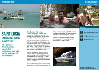 Destination Guide                                                                                                                St Lucia Holidays
                                                                                                                      Online agency of the year 2010/11




                                                                                                                      Connect


                       The Exodus Adventure                           2 Pitons where visibility is 20-40ft, perfect           www.exodusboattours.com

Saint Lucia            Offering small group, half-day boat
                       excursions, The Exodus Adventure is
                       suitable for guests staying on the island
                                                                      for viewing the tropical fish, dramatic coral
                                                                      and other exotic and delightful sea-life.
                                                                                                                              info@exodusboattours.com

Excursions, Tours      as well as cruise ship passengers.             'The Exodus Adventure is a wonderful
                                                                      experience that will be the highlight of                001-758-484-6462
& Activities           Enjoy the best sight seeing attractions in
                       style as you cruise along the western and
                                                                      your holiday!' – Team Exodus.

                       southern coasts of Saint Lucia. Highlights
'The Exodus            of the tour include the beautiful Marigot
Adventure is a         Bay, Anse La Raye - known for its popular
                       Friday night fish fry, the tranquil Canaries
wonderful              and Soufriere & the majestic Pitons.
experience that will
                       You will visit the now dormant drive-in
be the highlight of    volcano and tour its bubbling steaming
your holiday!'         sulphur springs and have the opportunity
                       to try a therapeutic mud bath. A Creole
                       lunch and souvenir shopping in Soufriere
                       follow a visit to the Botanical Gardens and
                       mineral waterfalls.

                       You may then enjoy an hour of snorkeling
                       at the marine reserve located between the
                                                                                                                      Copyright © 2001-2012 St. Lucia
                                                                                                                      Holidays Limited, all rights reserved.
 