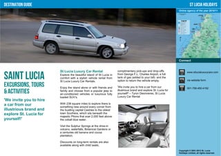 Destination Guide                                                                                                               St Lucia Holidays
                                                                                                                     Online agency of the year 2010/11




                                                                                                                     Connect


                         St Lucia Luxury Car Rental                    complimentary pick-ups and drop-offs                  www.stlucialuxurycars.com

Saint Lucia              Explore the beautiful island of St Lucia in
                         comfort with a stylish vehicle rental from
                         St Lucia Luxury Car Rentals.
                                                                       from George F.L. Charles Airport, a full
                                                                       tank of gas (added to your bill) and the
                                                                       option to return the vehicle empty.                   via website form

Excursions, Tours        Enjoy the island alone or with friends and    'We invite you to hire a car from our                 001-758-450-4192
& Activities             family and choose from a popular jeep to
                         air-conditioned vehicles or luxurious fully
                                                                       illustrious brand and explore St. Lucia for
                                                                       yourself!' – Tyron Desrivieres, St Lucia
                         loaded SUV’s.                                 Luxury Car Rental
'We invite you to hire
a car from our           With 238 square miles to explore there is
                         something new around every corner from
illustrious brand and    the bustling capital Castries to the oldest
explore St. Lucia for    town Soufriere, which sits beneath the
                         majestic Pitons that soar 2,000 feet above
yourself!'               the cobalt blue water.

                         Visit the Sulphur Springs at the drive-in
                         volcano, waterfalls, Botanical Gardens or
                         a centuries old banana and cocoa
                         plantation.

                         Discounts on long-term rentals are also
                         available along with child seats,
                                                                                                                     Copyright © 2001-2012 St. Lucia
                                                                                                                     Holidays Limited, all rights reserved.
 