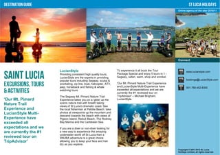 Destination Guide                                                                                                           St Lucia Holidays
                                                                                                                 Online agency of the year 2010/11




                                                                                                                 Connect


                       LucianStyle                                    To experience it all book the Tour                 www.lucianstyle.com

Saint Lucia            Providing consistent high quality tours,
                       LucianStyle are the experts in providing
                       popular tours including Segway, scuba &
                                                                      Package Special and enjoy 5 tours in 1 -
                                                                      Segway, safari, swim, shop and snorkel.
                                                                                                                         bookings@LucianStyle.com

Excursions, Tours      snorkeling, zip line, boat, helicopter, ATV,
                       jeep, horseback and fishing & whale
                                                                      'Our Mt. Pimard Nature Trail Experience
                                                                      and LucianStyle Multi-Experience have              001-758-452-8300
& Activities           watching tours.                                exceeded all expectations and we are
                                                                      currently the #1 reviewed tour on
                       The Segway Mt. Pimard Nature Trail             TripAdvisor' – Michael Brigham,
'Our Mt. Pimard        Experience takes you on a 'glide' up the       LucianStyle.
Nature Trail           scenic nature trail with breath taking
                       views of St Lucia's dramatic coast. See
Experience and         the local fisherman at Pebble Beach, take
LucianStyle Multi-     photos at viewpoints up the mountain and
                       descend towards the beach with views of
Experience have        Pigeon Island, Reduit Beach, The Rodney
exceeded all           Bay Marina and the Caribbean Sea.

expectations and we    If you are a diver or non-diver looking for
are currently the #1   a new way to experience the amazing
                       underwater world off St Lucia then a
reviewed tour on       SNUBA adventure is a great choice
TripAdvisor'           allowing you to keep your face and hair
                       dry as you explore.
                                                                                                                 Copyright © 2001-2012 St. Lucia
                                                                                                                 Holidays Limited, all rights reserved.
 