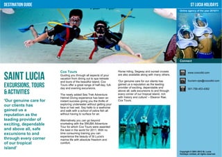 Destination Guide                                                                                                              St Lucia Holidays
                                                                                                                    Online agency of the year 2010/11




                                                                                                                    Connect


                        Cox Tours                                      Horse riding, Segway and sunset cruises              www.coxcoltd.com

Saint Lucia             Guiding you through all aspects of your
                        vacation from dining out to spa retreats
                        and tours of the beautiful island, Cox
                                                                       are also available along with many others.

                                                                       'Our genuine care for our clients has                tourism-ops@coxcoltd.com

Excursions, Tours       Tours offer a great range of half-day, full-
                        day and evening excursions.
                                                                       gained us a reputation as the leading
                                                                       provider of exciting, dependable and                 001-758-453-4362
& Activities            The newly added Sea Trek Adventure
                                                                       above all, safe excursions to and through
                                                                       every corner of our tropical island, rich
                        Helmet Diving experience has been an           with history and culture' – Eleanor Rae,
'Our genuine care for   instant success giving you the thrills of      Cox Tours.
our clients has         exploring underwater without getting your
                        face or hair wet. Say hello to a seahorse
gained us a             and walk with a school of zebra fish all
reputation as the       without having to surface for air.

leading provider of     Alternatively you can go beyond
exciting, dependable    snorkeling with the SNUBA Adventure
                        Tour for which Cox Tours were awarded
and above all, safe     the best in the world for 2011. With no
excursions to and       time consuming training you can
                        experience the beauty of St Lucia's
through every corner    marine life with absolute freedom and
of our tropical         comfort.
island’
                                                                                                                    Copyright © 2001-2012 St. Lucia
                                                                                                                    Holidays Limited, all rights reserved.
 