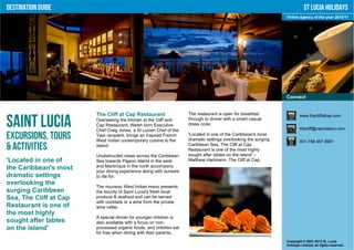 Destination Guide                                                                                                          St Lucia Holidays
                                                                                                                Online agency of the year 2010/11




                                                                                                                Connect


                        The Cliff at Cap Restaurant                 The restaurant is open for breakfast                www.thecliffatcap.com

Saint Lucia             Overseeing the kitchen at the Cliff and
                        Cap Restaurant, Welsh born Executive
                        Chef Craig Jones, a St Lucian Chef of the
                                                                    through to dinner with a smart casual
                                                                    dress code.
                                                                                                                        thecliff@capmaison.com

Excursions, Tours       Year recipient, brings an inspired French
                        West Indian contemporary cuisine to the
                                                                    'Located in one of the Caribbean's most
                                                                    dramatic settings overlooking the surging           001-758-457-8681
& Activities            island.                                     Caribbean Sea, The Cliff at Cap
                                                                    Restaurant is one of the most highly
                        Unobstructed views across the Caribbean     sought after tables on the island' –
'Located in one of      Sea towards Pigeon Island in the west       Matthew Hartmann, The Cliff at Cap.
the Caribbean's most    and Martinique in the north accompany
                        your dining experience along with sunsets
dramatic settings       to die for.
overlooking the
                        The nouveau West Indian menu presents
surging Caribbean       the bounty of Saint Lucia's fresh local
Sea, The Cliff at Cap   produce & seafood and can be served
                        with cocktails or a wine from the private
Restaurant is one of    wine cellar.
the most highly
                        A special dinner for younger children is
sought after tables     also available with a focus on non-
on the island'          processed organic foods, and children eat
                        for free when dining with their parents.
                                                                                                                Copyright © 2001-2012 St. Lucia
                                                                                                                Holidays Limited, all rights reserved.
 