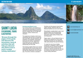 Destination Guide                                                                                                              St Lucia Holidays
                                                                                                                    Online agency of the year 2010/11




                                                                                                                    Connect


                       Introducing Saint Lucia                      Soufriere and the popular mineral baths,                www.stluciaholidays.net

Saint Lucia            Your arrival in Saint Lucia presents you
                       with a beautiful landscape of mountains,
                       rainforest and pristine beaches and your
                                                                    sulphur springs, Diamond Falls and
                                                                    Botanical Gardens are not to be missed.
                                                                                                                            excursions@stluciaholidays.net

Excursions, Tours      long sun soaked days can be filled with
                       adventure, culture, romance and
                                                                    Reduit Beach, possibly Saint Lucia’s most
                                                                    beautiful beach and the Rodney Bay                      044-845-365-6565
& Activities           relaxation.                                  Marina is to be found in Rodney Bay
                                                                    along with a wide variety of shops, bars
                       The capital city is Castries, which has a    and restaurants.
‘Browse through the    metropolitan feel and here is located the
                       main post office, duty free shopping, the    Pigeon Island, a 44-acre National Park, is
pages of this guide    Cathedral, Fort Charlotte, Government        joined to the mainland by a man-made
and discover the       House and the harbour. Vigie Beach,          causeway and here you can explore the
                       Choc Beach and La Toc Beach are              18th century British Fort and Fort Rodney.
excursions, tours &
                       nearby as well as the main towns of
activities that will   Rodney Bay and Gros Islet.                   To make the most of your holiday,
                                                                    honeymoon or wedding in Saint Lucia we
help you discover                                                   recommend that you browse through the
                       The towering majestic Pitons are a tourist
why Saint Lucia is     draw and these two volcanic plugs rise to    pages of this guide and discover the
such a unique          nearly 800m high and can form part of a      excursions, tours & activities that will help
                       hike that will usually take 3-6 hours each   you discover why Saint Lucia is such a
holiday destination’   way. The drive-in volcano is situated in     unique holiday destination.



                                                                                                                    Copyright © 2001-2012 St. Lucia
                                                                                                                    Holidays Limited, all rights reserved.
 