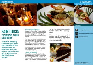 Destination Guide                                                                                                                 St Lucia Holidays
                                                                                                                       Online agency of the year 2010/11




                                                                                                                       Connect


                           Big Chef Steakhouse                           The Big Chef Steakhouse is open daily                 www.bigchefsteakhouse.com

Saint Lucia                Located in Rodney Bay Village, Big Chef
                           Steakhouse can be found busting at the
                           seams every night, with nothing but
                                                                         from 5pm and also offers a takeaway
                                                                         service.
                                                                                                                               bigchefsteakhouse@gmail.com

Excursions, Tours          excellent food and a friendly yet efficient
                           service.
                                                                         'Throw-in perfectly cooked Angus Beef,
                                                                         succulent local fish and seafood, an                  001-758-450-0210
& Activities               The busy but relaxed atmosphere in this
                                                                         educated wine list and all there is left to
                                                                         say is Welcome to Big Chef Steak House!'
                           chic setting offers the ingredients for a     – Big Chef Steakhouse.
'Throw-in perfectly        great night out and Big Chef Steakhouse
cooked Angus Beef,         is the flagship-licensed restaurant of
                           Certified Angus Beef L.L.C. in St Lucia.
succulent local fish
and seafood, an            Enjoy baby back ribs, seafood, salads
                           and unmatched steaks with a perfectly
educated wine list         matched atmosphere.
and all there is left to
                           Tapas on the Bay
say is Welcome to          Situated on the waterfront behind Big
Big Chef Steak             Chef is the newly opened Tapas on the
                           Bay, serving a delectable selection of
House!'                    food and drinks from the same location as
                           the Lil' Chef (open on Sunday mornings).

                                                                                                                       Copyright © 2001-2012 St. Lucia
                                                                                                                       Holidays Limited, all rights reserved.
 