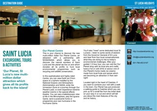 Destination Guide                                                                                                                St Lucia Holidays
                                                                                                                      Online agency of the year 2010/11




                                                                                                                      Connect


                        Our Planet Centre                              You’ll also "meet" some dedicated local St             http://ourplanetcentre.org

Saint Lucia             This is your chance to discover the new
                        multi-million dollar Our Planet Centre, an
                        attraction with a partnership with
                                                                       Lucians – listen to some words of wisdom
                                                                       from the Governor General of St Lucia
                                                                       and hear from four local conservationists              Info@ourplanetcentre.org

Excursions, Tours       NOAA/NASA which allows you to
                        discover the natural wonders of Saint
                                                                       what they are doing to rise to today’s
                                                                       environmental challenges. After your                   001-758-453-0107
& Activities            Lucia and the planet we live on and which
                        donates all its profits to fund local
                                                                       guided 1.5 hour tour, you can visit the Our
                                                                       Planet shop with its local arts and crafts,
                        environmental programmes such as               have a hot or cold drink or savour one of
‘Our Planet, St         recycling and wildlife conservation.           Our Planet's home made ice creams
                                                                       made from local fruits and spices which
Lucia’s new multi-      In this sophisticated and highly rated         are becoming an attraction in their own
million dollar          Centre, you can view Earth as if from          right!
attraction which        space on a sphere installed by the
                        National Oceanic and Atmospheric               Located right in the heart of Castries, if
gives all its profits   Administration and NASA, enter the             you want to combine your visit with a walk
                                                                       in the town, Our Planet has just produced
back to the island’     Immersion Zone on a journey through Our
                                                                       a walking guide to Castries which you can
                        Planet’s past, or even experience extreme
                        weather events in the special effects          pick up for a small fee from the ticket desk
                        theatre. You can see a kaleidoscopic view      on your way in or out and which will tell
                        of life in the Mirrorsphere, play the Iguana   you about the main features of the city
                        Game, send e-postcards home or                 and its history.
                        programme your own hurricane in the
                        Hurricane Game.
                                                                                                                      Copyright © 2001-2012 St. Lucia
                                                                                                                      Holidays Limited, all rights reserved.
 