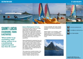Destination Guide                                                                                                            St Lucia Holidays
                                                                                                                  Online agency of the year 2010/11




                                                                                                                  Connect


                         Saluna Watersports & Tours                    mineral waterfalls with further details            www.saluna-watersports.com

Saint Lucia              For those who wish to have fun or take
                         water sports seriously, Saluna
                         Watersports on Reduit Beach, Rodney
                                                                       available on the Saluna Watersports’
                                                                       website.
                                                                                                                          contact@saluna-watersports.com

Excursions, Tours        Bay, provide the opportunity with boat
                         tours, day trips, water skiing, sailing and
                                                                       'Where better to go snorkelling, water
                                                                       skiing, sailing, or on a breathtaking              001-758-518-8236
& Activities             snorkeling. Full instruction is provided
                         along with supervision if needed or just
                                                                       sightseeing boat tour than St. Lucia?' –
                                                                       Andrew Calderon, Saluna Watersports &
                         the equipment for those who have              Tours.
'Where better to go      experience.
snorkelling, water       Saluna Watersports' powerboat tours are
skiing, sailing, or on   one of the most exciting and exhilarating
a breathtaking           ways to spend a day on Saint Lucia's
                         waters. Sail along the dramatic coastline
sightseeing boat         with views of the mountains, rainforest
tour than St. Lucia?'    and valleys, visit remote beaches lined
                         with swaying palms, snorkel and fish or
                         just sunbathe in style.

                         This unique tour concept provides a mix
                         of boat tour with day trip events based
                         around Soufriere. Visit the drive-in
                         volcano, Sulphur Springs and warm
                                                                                                                  Copyright © 2001-2012 St. Lucia
                                                                                                                  Holidays Limited, all rights reserved.
 
