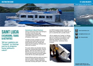 Destination Guide                                                                                                            St Lucia Holidays
                                                                                                                  Online agency of the year 2010/11




                                                                                                                  Connect


                        Hackshaw’s Boat Charters                    and 60ft Humpback whales along with                   www.hackshaws.com

Saint Lucia             Having introduced charter boat fishing to
                        the island some 60 years ago,
                        Hackshaw's Boat Charters has
                                                                    large pods of Dolphins this a great tour to
                                                                    join or customise with a private charter.
                                                                                                                          sales@hackshaws.com

Excursions, Tours       unparalleled experience and knowledge
                        of boating in Saint Lucia.
                                                                    ‘All our captains are “hooked” on fishing-
                                                                    just try to drag’em home without a catch!             001-758-453-0553
& Activities            The fleet of boats available for charter
                                                                    After all, we had the grandfather of all
                                                                    fishermen “Big Bill” as our mentor!' –
                        includes three boats used mainly for        Chris Hackshaw, Hackshaw’s Boat
'All our captains are   sports fishing and a 64’ double deck        Charters.
“hooked” on fishing-    Catamaran for weddings, birthdays and
                        other such functions.
just try to drag’em
home without a          St Lucia's waters are abundant with big
                        game fish including Blue Marlin, Wahoo,
catch!'                 Dorado, Sail Fish and Yellow Fin Tuna.
                        Both the pro and novice can enjoy this
                        exciting sport aboard tournament rigged
                        boats with the very latest equipment.

                        Dolphin/Whale watching safaris are also a
                        not to be missed magical experience.
                        With 25 varieties of these magnificent
                        mammals including 45ft Sperm, 20ft Pilot
                                                                                                                  Copyright © 2001-2012 St. Lucia
                                                                                                                  Holidays Limited, all rights reserved.
 