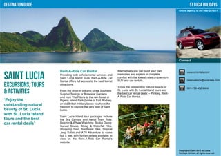 Destination Guide                                                                                                                St Lucia Holidays
                                                                                                                      Online agency of the year 2010/11




                                                                                                                      Connect


                        Rent-A-Ride Car Rental                          Alternatively you can build your own                  www.vcrentals.com

Saint Lucia             Providing both vehicle rental services and
                        Saint Lucia Island tours, Rent-A-Ride Car
                        Rental offers full access to the best tourist
                                                                        memories and explore in complete
                                                                        comfort with the lowest rates on premium
                                                                        SUV and car rentals.                                  reservations@vcrentals.com

Excursions, Tours       attractions.
                                                                        ‘Enjoy the outstanding natural beauty of              001-758-452-9404
& Activities            From the drive-in volcano to the Soufriere
                        Sulphur Springs or Botanical Gardens
                                                                        St. Lucia with St. Lucia Island tours and
                                                                        the best car rental deals’ – Pinkley, Rent-
                        and from The Pitons to the rain forest or       A-Ride Car Rental.
‘Enjoy the              Pigeon Island Park (home of Fort Rodney,
outstanding natural     an old British military base) you have the
                        freedom to explore the very best of Saint
beauty of St. Lucia     Lucia.
with St. Lucia Island
                        Saint Lucia Island tour packages include
tours and the best      the Sky Canopy and Aerial Tram Ride,
car rental deals’       Dolphin & Whale Watching, Scuba Diving,
                        Sunset Cruise, Biking & Waterfall Hike,
                        Shopping Tour, Rainforest Hike, Tropical
                        Jeep Safari and ATV Adventure to name
                        but a few, with further details available to
                        view on the Rent-A-Ride Car Rental's
                        website.


                                                                                                                      Copyright © 2001-2012 St. Lucia
                                                                                                                      Holidays Limited, all rights reserved.
 