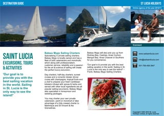 Destination Guide                                                                                                                 St Lucia Holidays
                                                                                                                       Online agency of the year 2010/11




                                                                                                                       Connect


                        Bateau Mygo Sailing Charters                   Bateau Mygo will also pick you up from                  www.sailsaintlucia.com

Saint Lucia             Specialising in private sailing charters,
                        Bateau Mygo is locally owned and has a
                        fleet of both catamarans and monohulls,
                                                                       Rodney Bay, Castries, Anse Cochon,
                                                                       Marigot Bay, Anse Chasnet or Soufriere
                                                                       for you convenience.                                    info@sailsaintlucia.com

Excursions, Tours       which along with professionalism,
                        customer service, reliability and a passion    'Our goal is to provide you with the best               001-758-458-3947
& Activities            for the art & science of sailing will create
                        the perfect luxury excursion.
                                                                       sailing vacation in the world. Sailing in St.
                                                                       Lucia is the only way to see the island!' –
                                                                       Frank, Bateau Mygo Sailing Charters.
'Our goal is to         Day charters, half-day charters, sunset
provide you with the    cruises and a romantic lobster dinner
                        cruise with champagne, tropical fruits and
best sailing vacation   a chef to prepare your fresh Caribbean
in the world. Sailing   lobsters infused with spices & herbs and
                        served with other local ingredients are all
in St. Lucia is the     popular sailing excursions. Bateau Mygo
only way to see the     also specialise in honeymoon and
                        wedding packages.
island!'
                        You may charter your own private
                        catamaran, yacht or monohull or take
                        advantage of a fully crewed charter to
                        Martinique and St Vincent & the
                        Grenadines.
                                                                                                                       Copyright © 2001-2012 St. Lucia
                                                                                                                       Holidays Limited, all rights reserved.
 