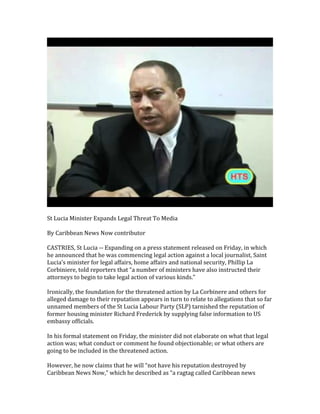  
	
  
St	
  Lucia	
  Minister	
  Expands	
  Legal	
  Threat	
  To	
  Media	
  
	
  
By	
  Caribbean	
  News	
  Now	
  contributor	
  
	
  
CASTRIES,	
  St	
  Lucia	
  -­‐-­‐	
  Expanding	
  on	
  a	
  press	
  statement	
  released	
  on	
  Friday,	
  in	
  which	
  
he	
  announced	
  that	
  he	
  was	
  commencing	
  legal	
  action	
  against	
  a	
  local	
  journalist,	
  Saint	
  
Lucia’s	
  minister	
  for	
  legal	
  affairs,	
  home	
  affairs	
  and	
  national	
  security,	
  Phillip	
  La	
  
Corbiniere,	
  told	
  reporters	
  that	
  “a	
  number	
  of	
  ministers	
  have	
  also	
  instructed	
  their	
  
attorneys	
  to	
  begin	
  to	
  take	
  legal	
  action	
  of	
  various	
  kinds.”	
  
	
  
Ironically,	
  the	
  foundation	
  for	
  the	
  threatened	
  action	
  by	
  La	
  Corbinere	
  and	
  others	
  for	
  
alleged	
  damage	
  to	
  their	
  reputation	
  appears	
  in	
  turn	
  to	
  relate	
  to	
  allegations	
  that	
  so	
  far	
  
unnamed	
  members	
  of	
  the	
  St	
  Lucia	
  Labour	
  Party	
  (SLP)	
  tarnished	
  the	
  reputation	
  of	
  
former	
  housing	
  minister	
  Richard	
  Frederick	
  by	
  supplying	
  false	
  information	
  to	
  US	
  
embassy	
  officials.	
  
	
  
In	
  his	
  formal	
  statement	
  on	
  Friday,	
  the	
  minister	
  did	
  not	
  elaborate	
  on	
  what	
  that	
  legal	
  
action	
  was;	
  what	
  conduct	
  or	
  comment	
  he	
  found	
  objectionable;	
  or	
  what	
  others	
  are	
  
going	
  to	
  be	
  included	
  in	
  the	
  threatened	
  action.	
  
	
  
However,	
  he	
  now	
  claims	
  that	
  he	
  will	
  “not	
  have	
  his	
  reputation	
  destroyed	
  by	
  
Caribbean	
  News	
  Now,”	
  which	
  he	
  described	
  as	
  “a	
  ragtag	
  called	
  Caribbean	
  news	
  
 