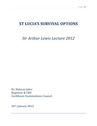 P a g e  | 1 
 

	
	
ST	LUCIA'S	SURVIVAL	OPTIONS	
	
	
Sir	Arthur	Lewis	Lecture	2012	

	
	
	
	
	
	
	
	
	
	
	
	
	
	
Dr.	Didacus	Jules	
Registrar	&	CEO	
Caribbean	Examinations	Council	
	
	
26th	January	2012	

	

 