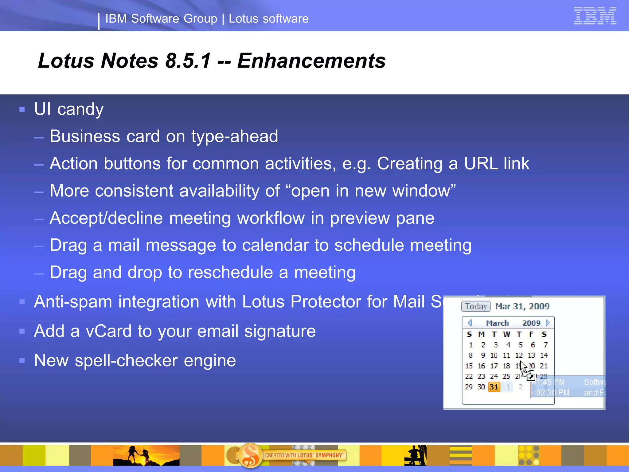 IBM Software Group | Lotus software


  Lotus Notes 8.5.1 -- Enhancements

 UI candy
  – Business card on type-ahead
  – Action buttons for common activities, e.g. Creating a URL link
  – More consistent availability of “open in new window”
  – Accept/decline meeting workflow in preview pane
  – Drag a mail message to calendar to schedule meeting
  – Drag and drop to reschedule a meeting
 Anti-spam integration with Lotus Protector for Mail Security
 Add a vCard to your email signature
 New spell-checker engine
 