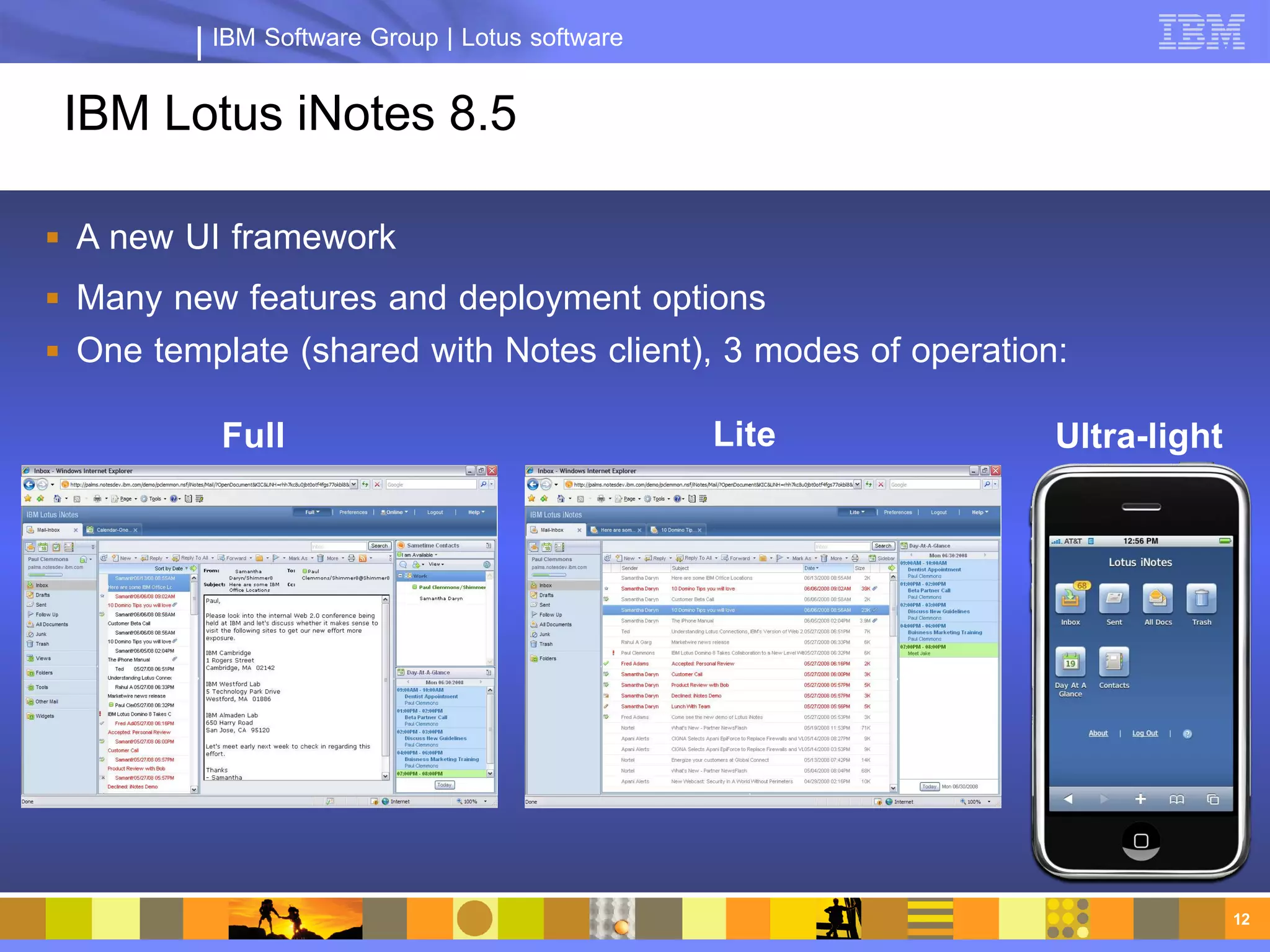 IBM Software Group | Lotus software


 IBM Lotus iNotes 8.5

 A new UI framework
 Many new features and deployment options
 One template (shared with Notes client), 3 modes of operation:

           Full                                 Lite           Ultra-light




                                                                             12
 